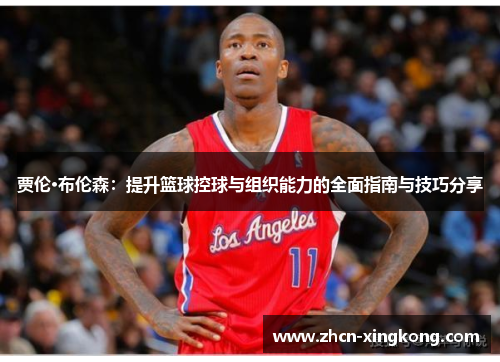 贾伦·布伦森:提升篮球控球与组织能力的全面指南与技巧分享 贾伦·布伦森:提升篮球控球与组织能力的全面指南与技巧分享
