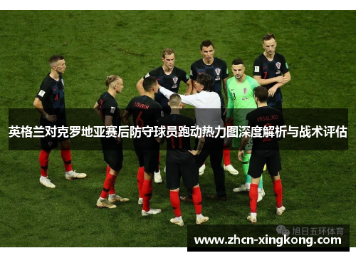 英格兰对克罗地亚赛后防守球员跑动热力图深度解析与战术评估