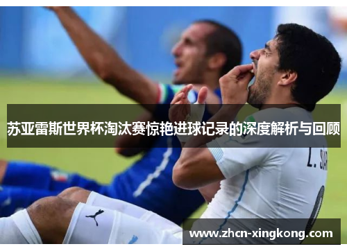 苏亚雷斯世界杯淘汰赛惊艳进球记录的深度解析与回顾 苏亚雷斯世界杯淘汰赛惊艳进球记录的深度解析与回顾
