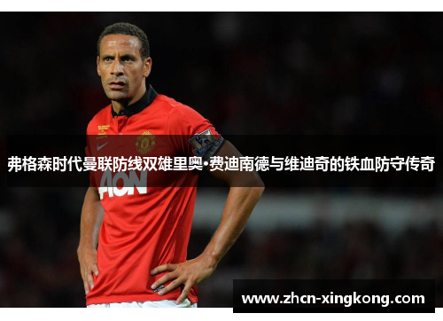弗格森时代曼联防线双雄里奥·费迪南德与维迪奇的铁血防守传奇 弗格森时代曼联防线双雄里奥·费迪南德与维迪奇的铁血防守传奇