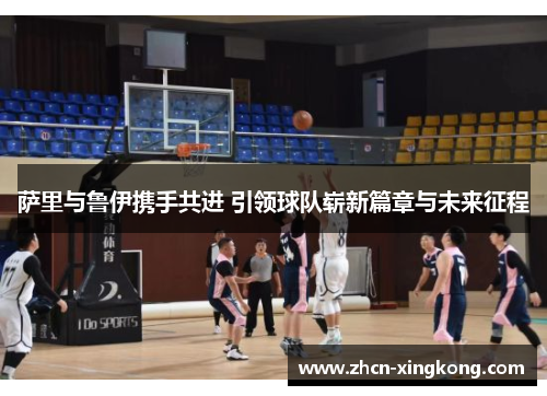 萨里与鲁伊携手共进 引领球队崭新篇章与未来征程 萨里与鲁伊携手共进 引领球队崭新篇章与未来征程