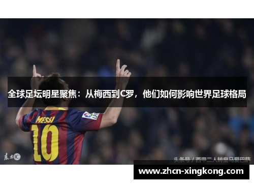全球足坛明星聚焦:从梅西到C罗,他们如何影响世界足球格局 全球足坛明星聚焦:从梅西到C罗,他们如何影响世界足球格局