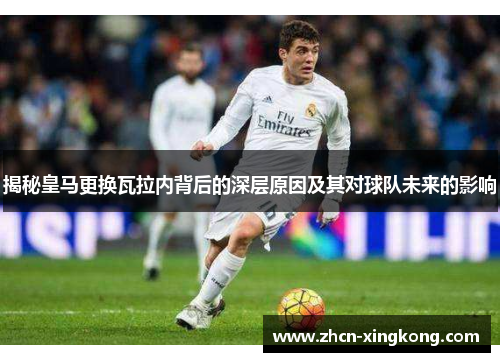 揭秘皇马更换瓦拉内背后的深层原因及其对球队未来的影响 揭秘皇马更换瓦拉内背后的深层原因及其对球队未来的影响